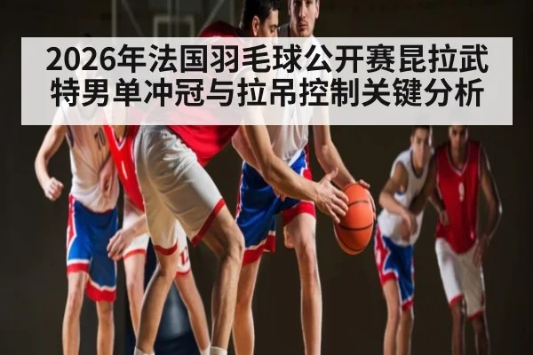 2026年法国羽毛球公开赛昆拉武特男单冲冠与拉吊控制关键分析